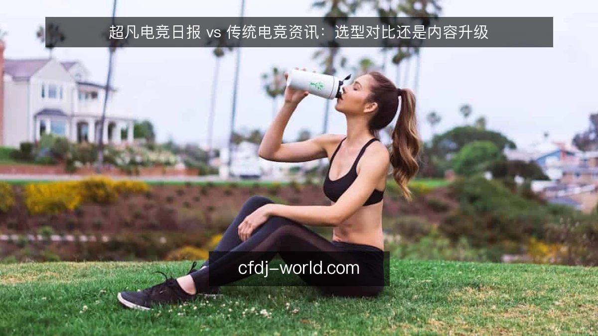 超凡电竞日报 vs 传统电竞资讯：选型对比还是内容升级